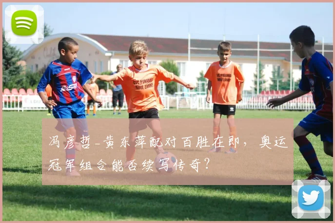 冯彦哲_黄东萍配对百胜在即，奥运冠军组合能否续写传奇？