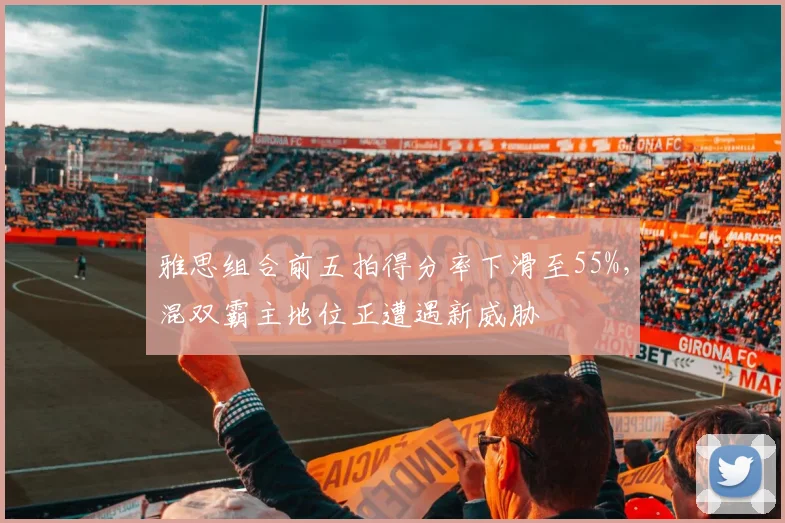 雅思组合前五拍得分率下滑至55%，混双霸主地位正遭遇新威胁